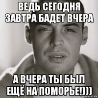 ведь сегодня завтра бадет вчера а вчера ты был ещё на поморье!)))