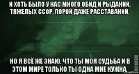 и хоть было у нас много обид и рыданий, тяжелых ссор, порой даже расставаний, но я всё же знаю, что ты моя судьба и в этом мире только ты одна мне нужна.