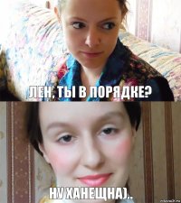 лен, ты в порядке? ну ханещна)..