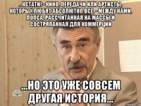 ...кстати! - кино, передачи или артисты, которых любят абсолютно все, - между нами, попса, рассчитанная на массы и состряпанная для коммерции ...но это уже совсем другая история...