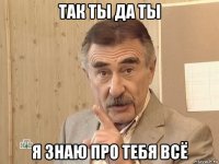 так ты да ты я знаю про тебя всё