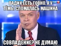 вадик есть говно, а у тёмы сломалась машина совпадение? не думаю