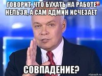 говорит, что бухать на работе нельзя, а сам админ исчезает совпадение?