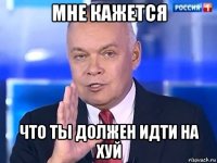 мне кажется что ты должен идти на хуй