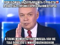 приходишь задолбавшись с работы а она тебе супчик горяченький,второе в такие моменты понимаешь как же тебе повезло с микровалновокой