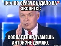 кф 100 сразу выдало на экспресс совпадение дуамешь антон?не думаю.