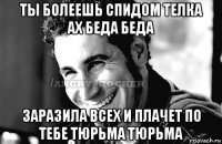 ты болеешь спидом телка ах беда беда заразила всех и плачет по тебе тюрьма тюрьма