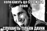 коли кажуть що sistem of a down слухають тільки дауни