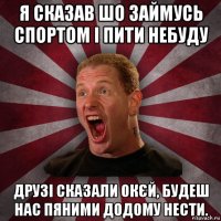 я сказав шо займусь спортом і пити небуду друзі сказали окєй, будеш нас пяними додому нести.