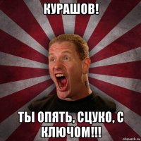 курашов! ты опять, сцуко, с ключом!!!