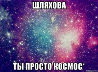 шляхова ты просто космос*