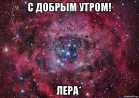 с добрым утром! лера*