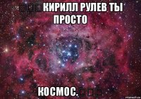 ♡♡♡кирилл рулев ты просто космос.♡♡♡