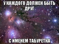 у каждого должен быть друг с именем табуретка