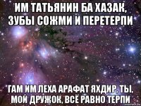 им татьянин ба хазак, зубы сожми и перетерпи гам им леха арафат яхдир, ты, мой дружок, всё равно терпи