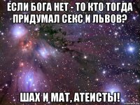 если бога нет - то кто тогда придумал секс и львов? шах и мат, атеисты!