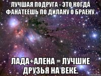 лучшая подруга - это когда фанатеешь по дилану 0 браену. лада+алена = лучшие друзья на веке.