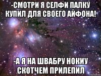 -смотри я селфи палку купил для своего айфона! -а я на швабру нокиу скотчем прилепил