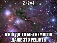 2+2=4 а когда-то мы немогли даже это решить