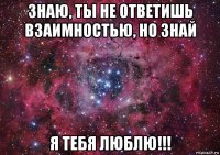 знаю, ты не ответишь взаимностью, но знай я тебя люблю!!!