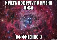 иметь подругу по имени лиза оффигенно :)