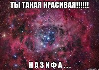 ты такая красивая!!!!!! н а з и ф а . . .