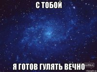 с тобой я готов гулять вечно