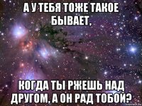 а у тебя тоже такое бывает, когда ты ржешь над другом, а он рад тобой?