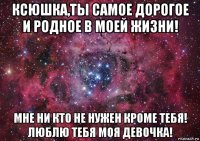 ксюшка,ты самое дорогое и родное в моей жизни! мне ни кто не нужен кроме тебя! люблю тебя моя девочка!