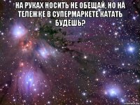 на руках носить не обещай, но на тележке в супермаркете катать будешь? 