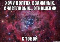 хочу долгих, взаимных, счастливых… отношений с тобой.