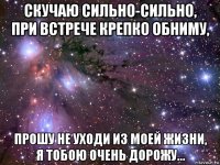 скучаю сильно-сильно, при встрече крепко обниму, прошу не уходи из моей жизни, я тобою очень дорожу...