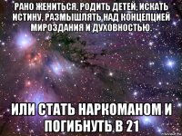 рано жениться, родить детей, искать истину, размышлять над концепцией мироздания и духовностью. или стать наркоманом и погибнуть в 21