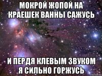 мокрой жопой на краешек ванны сажусь и пердя клевым звуком я сильно горжусь