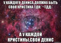 у каждого дениса,должна быть своя кристина тдк:*~тдд:* а у каждой кристины,свой денис