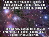 аня ты не глупышка а ты просто боишься сказать свои ответы или секреты которые должны знать все. твои секреты самые временные и прекрасные не бойся рассказывать свои секретные секреты