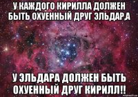 у каждого кирилла должен быть охуенный друг эльдар,а у эльдара должен быть охуенный друг кирилл!!