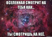 вселенная смотрит на тебя как... ты смотришь на неё.