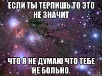 если ты терпишь то это не значит что я не думаю что тебе не больно.