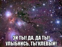  эй ты! да, да ты! улыбнись, ты клевый!