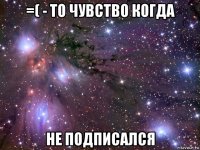 =( - то чувство когда не подписался