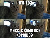 что-то? мисс, с вами все хорошо?