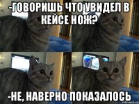 -говоришь что увидел в кейсе нож? -не, наверно показалось