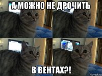 а можно не дрочить в вентах?!