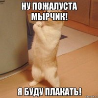 ну пожалуста мырчик! я буду плакать!