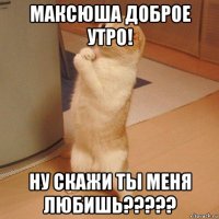 максюша доброе утро! ну скажи ты меня любишь?????