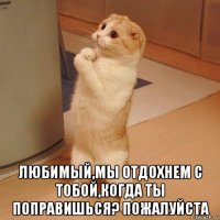  любимый,мы отдохнем с тобой,когда ты поправишься? пожалуйста