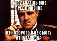 ты сделаешь мне предложение от которого я не смогу отказаться?