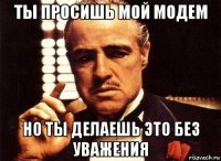 ты просишь мой модем но ты делаешь это без уважения