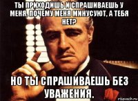 ты приходишь и спрашиваешь у меня, почему меня минусуют, а тебя нет? но ты спрашиваешь без уважения.